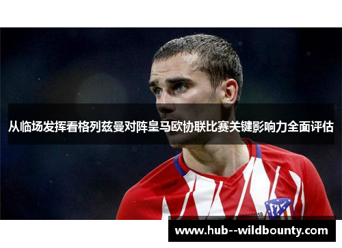 从临场发挥看格列兹曼对阵皇马欧协联比赛关键影响力全面评估