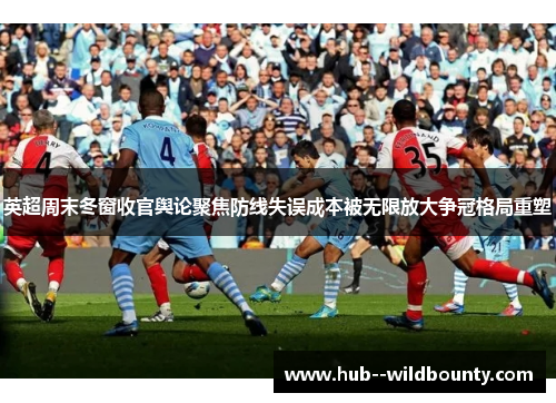 英超周末冬窗收官舆论聚焦防线失误成本被无限放大争冠格局重塑