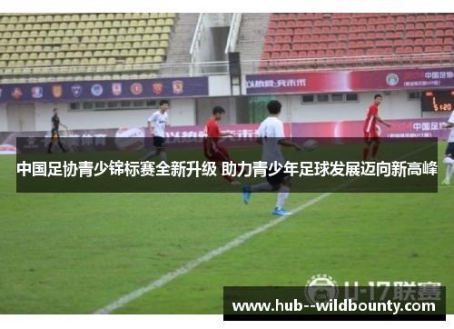 中国足协青少锦标赛全新升级 助力青少年足球发展迈向新高峰